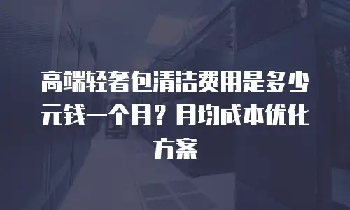 高端轻奢包清洁费用是多少元钱一个月？月均成本优化方案