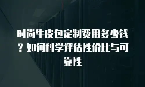 时尚牛皮包定制费用多少钱？如何科学评估性价比与可靠性