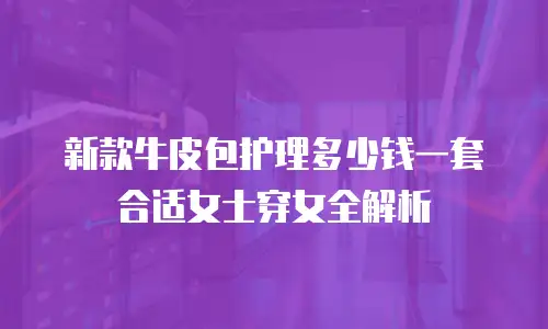 新款牛皮包护理多少钱一套合适女士穿女全解析