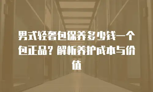 男式轻奢包保养多少钱一个包正品？解析养护成本与价值