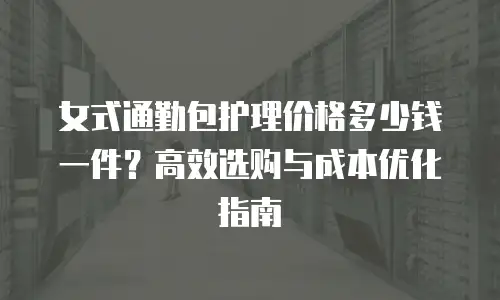女式通勤包护理价格多少钱一件？高效选购与成本优化指南