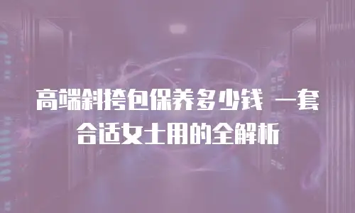 高端斜挎包保养多少钱 一套合适女士用的全解析
