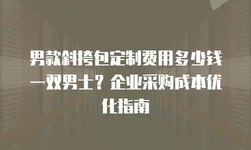 男款斜挎包定制费用多少钱一双男士？企业采购成本优化指南