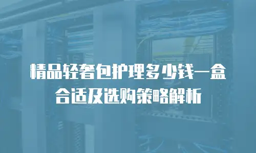 精品轻奢包护理多少钱一盒合适及选购策略解析