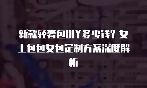 新款轻奢包DIY多少钱？女士包包女包定制方案深度解析