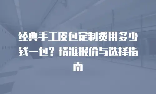 经典手工皮包定制费用多少钱一包？精准报价与选择指南
