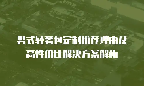 男式轻奢包定制推荐理由及高性价比解决方案解析