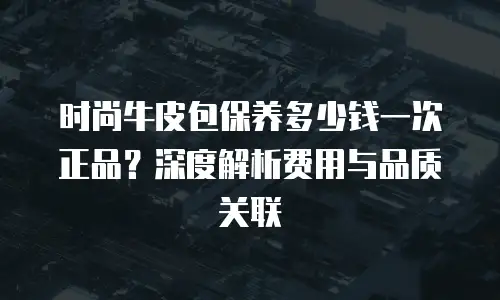 时尚牛皮包保养多少钱一次正品？深度解析费用与品质关联