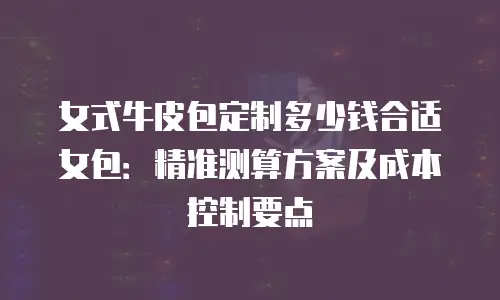 女式牛皮包定制多少钱合适女包：精准测算方案及成本控制要点