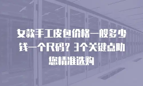 女款手工皮包价格一般多少钱一个尺码？3个关键点助您精准选购