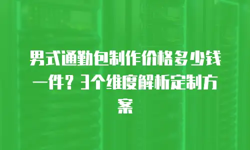 男式通勤包制作价格多少钱一件？3个维度解析定制方案