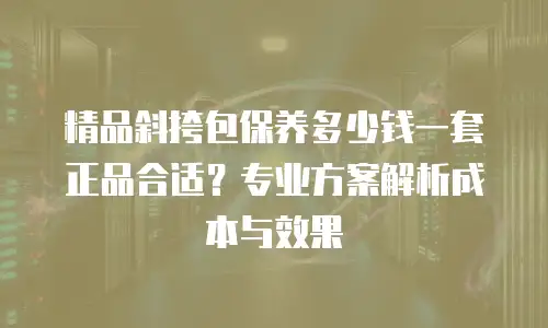 精品斜挎包保养多少钱一套正品合适？专业方案解析成本与效果