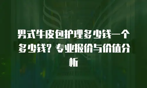 男式牛皮包护理多少钱一个多少钱？专业报价与价值分析