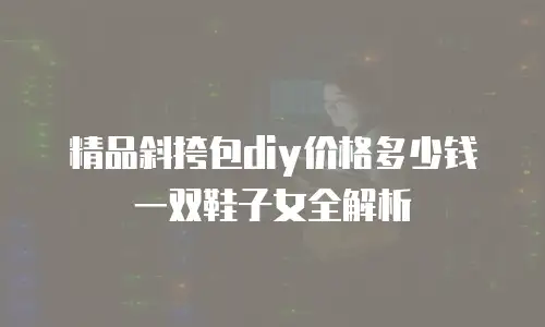 精品斜挎包diy价格多少钱一双鞋子女全解析