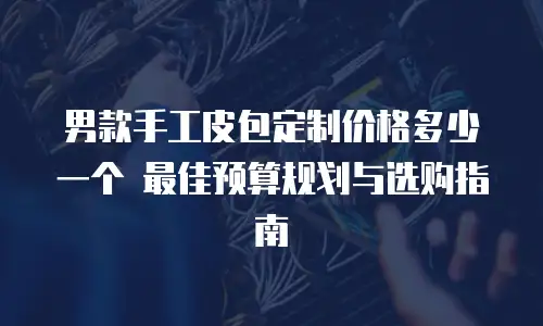 男款手工皮包定制价格多少一个 最佳预算规划与选购指南