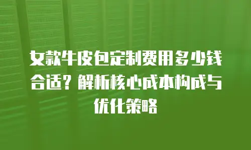 女款牛皮包定制费用多少钱合适？解析核心成本构成与优化策略