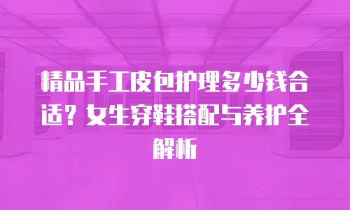 精品手工皮包护理多少钱合适？女生穿鞋搭配与养护全解析
