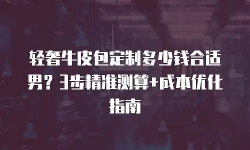 轻奢牛皮包定制多少钱合适男？3步精准测算+成本优化指南