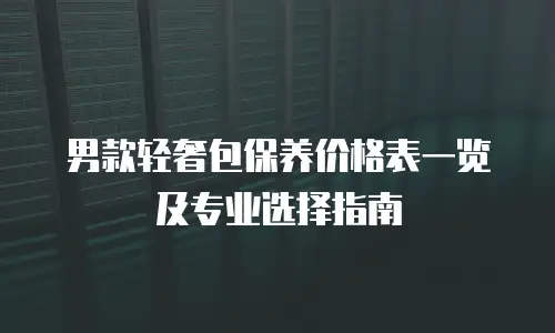 男款轻奢包保养价格表一览及专业选择指南