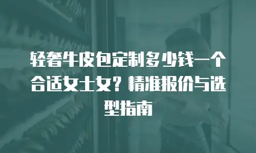 轻奢牛皮包定制多少钱一个合适女士女？精准报价与选型指南