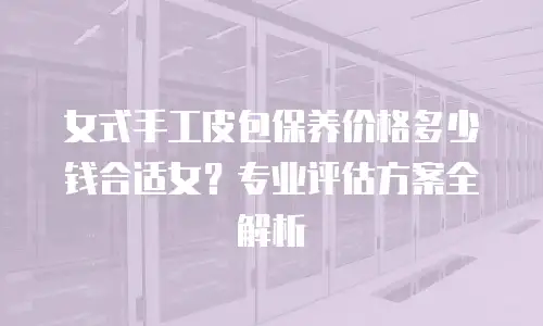 女式手工皮包保养价格多少钱合适女？专业评估方案全解析