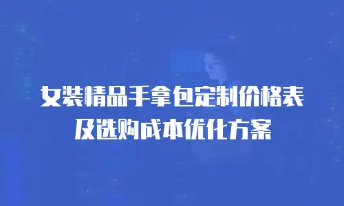 女装精品手拿包定制价格表及选购成本优化方案