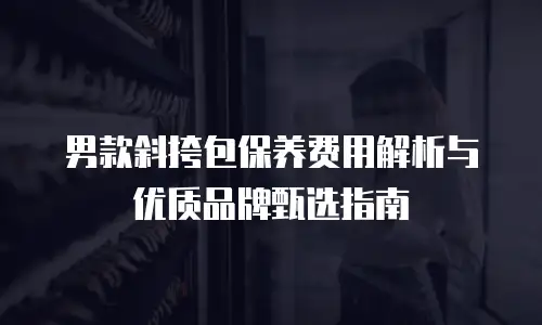 男款斜挎包保养费用解析与优质品牌甄选指南