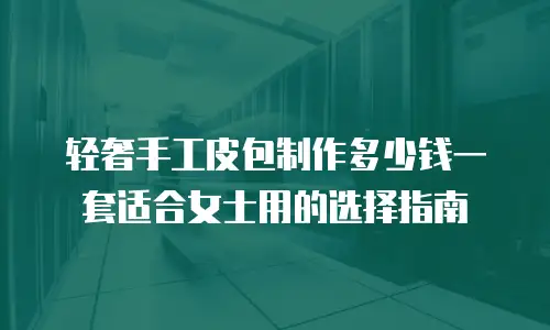 轻奢手工皮包制作多少钱一套适合女士用的选择指南