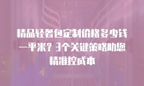 精品轻奢包定制价格多少钱一平米？3个关键策略助您精准控成本