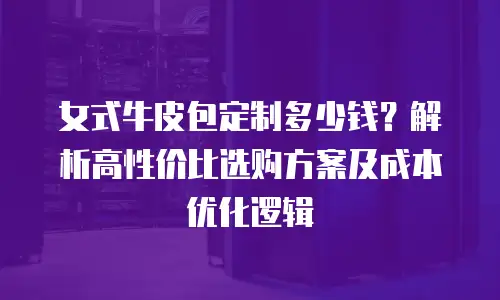 女式牛皮包定制多少钱？解析高性价比选购方案及成本优化逻辑