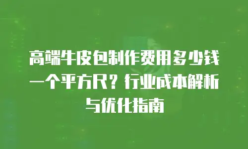 高端牛皮包制作费用多少钱一个平方尺？行业成本解析与优化指南