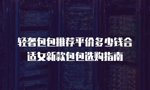 轻奢包包推荐平价多少钱合适女新款包包选购指南