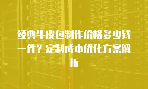 经典牛皮包制作价格多少钱一件？定制成本优化方案解析