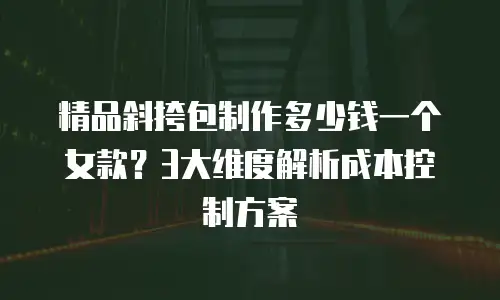 精品斜挎包制作多少钱一个女款？3大维度解析成本控制方案