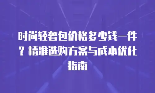 时尚轻奢包价格多少钱一件？精准选购方案与成本优化指南