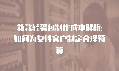 新款轻奢包制作成本解析：如何为女性客户制定合理预算