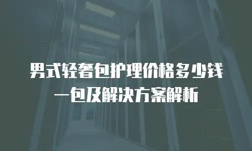 男式轻奢包护理价格多少钱一包及解决方案解析