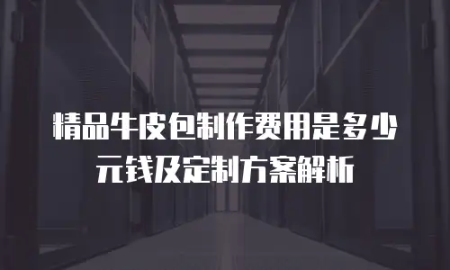 精品牛皮包制作费用是多少元钱及定制方案解析