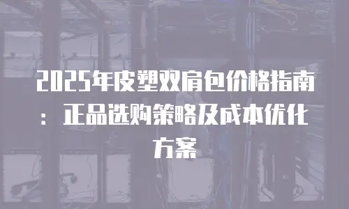 2025年皮塑双肩包价格指南：正品选购策略及成本优化方案