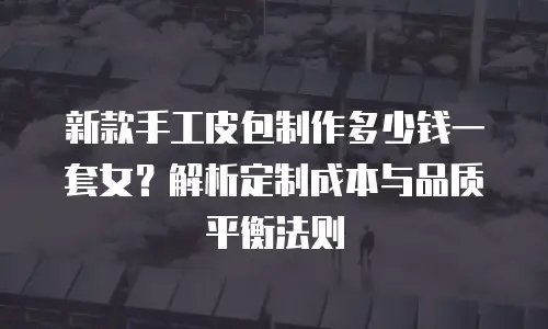 新款手工皮包制作多少钱一套女？解析定制成本与品质平衡法则