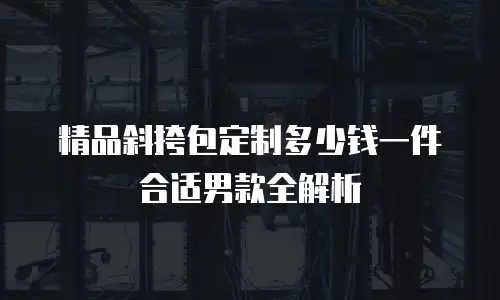 精品斜挎包定制多少钱一件合适男款全解析