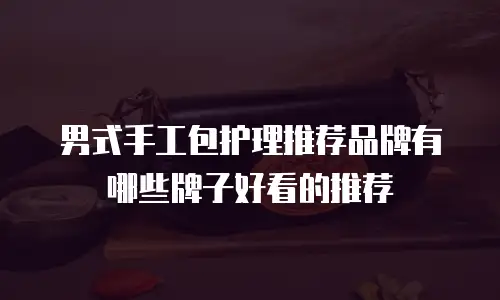 男式手工包护理推荐品牌有哪些牌子好看的推荐