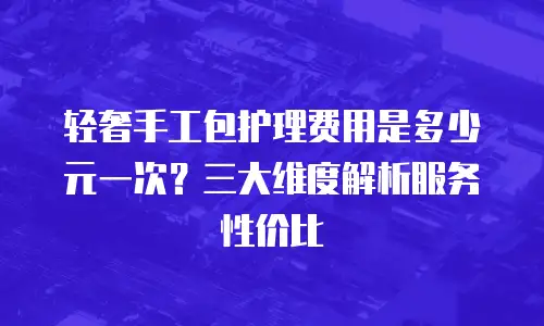 轻奢手工包护理费用是多少元一次？三大维度解析服务性价比