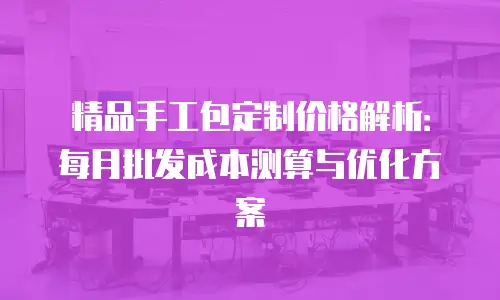 精品手工包定制价格解析：每月批发成本测算与优化方案