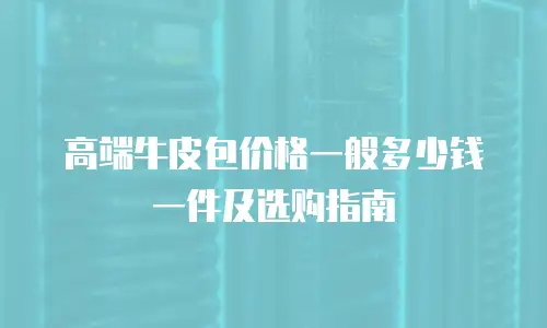 高端牛皮包价格一般多少钱一件及选购指南