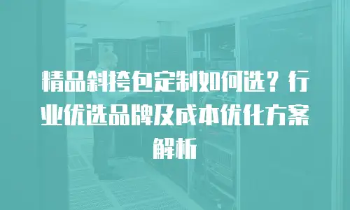 精品斜挎包定制如何选？行业优选品牌及成本优化方案解析