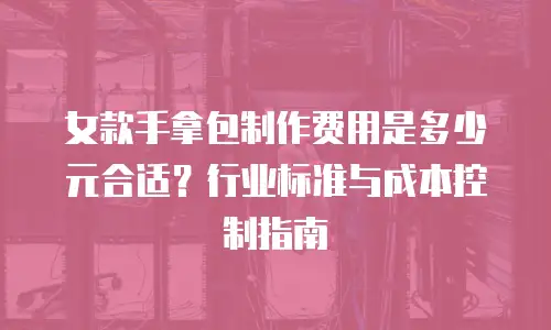 女款手拿包制作费用是多少元合适？行业标准与成本控制指南