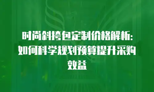 时尚斜挎包定制价格解析：如何科学规划预算提升采购效益