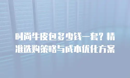 时尚牛皮包多少钱一套？精准选购策略与成本优化方案