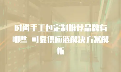 时尚手工包定制推荐品牌有哪些 可靠供应链解决方案解析